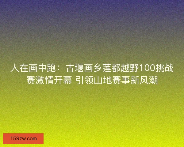 人在画中跑：古堰画乡莲都越野100挑战赛激情开幕 引领山地赛事新风潮