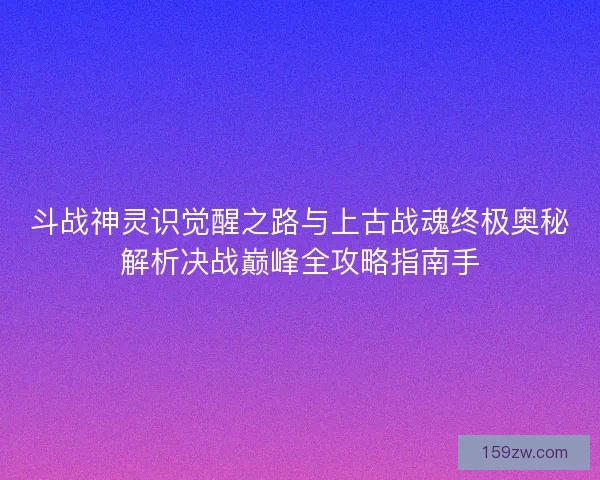 斗战神灵识觉醒之路与上古战魂终极奥秘解析决战巅峰全攻略指南手