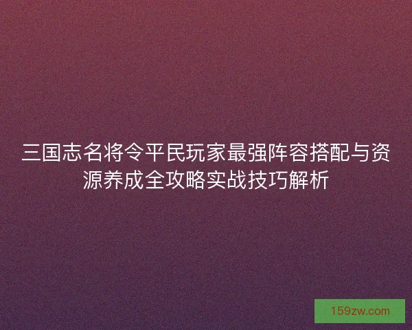 三国志名将令平民玩家最强阵容搭配与资源养成全攻略实战技巧解析
