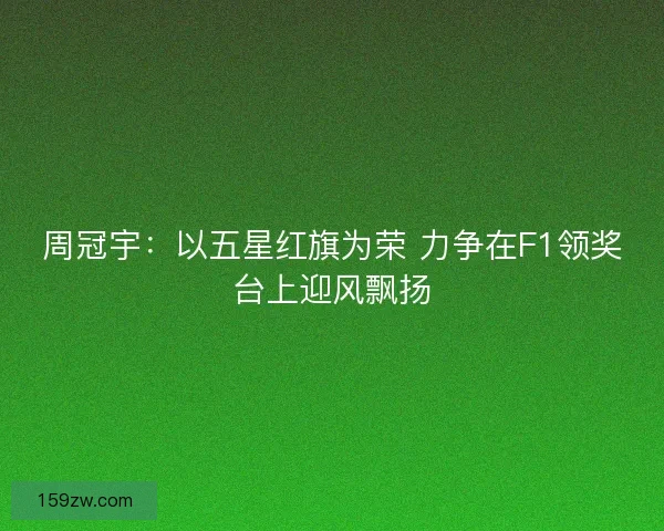 周冠宇：以五星红旗为荣 力争在F1领奖台上迎风飘扬