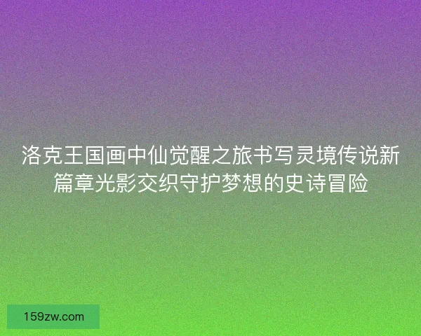洛克王国画中仙觉醒之旅书写灵境传说新篇章光影交织守护梦想的史诗冒险