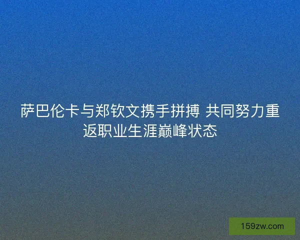 萨巴伦卡与郑钦文携手拼搏 共同努力重返职业生涯巅峰状态
