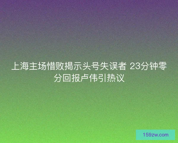 上海主场惜败揭示头号失误者 23分钟零分回报卢伟引热议
