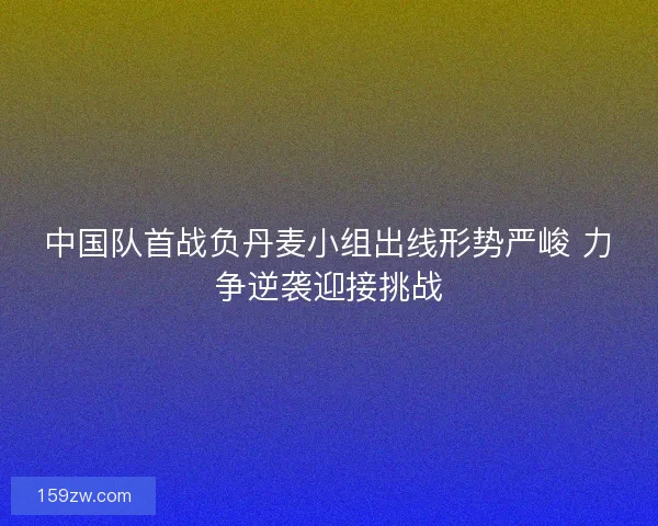 中国队首战负丹麦小组出线形势严峻 力争逆袭迎接挑战